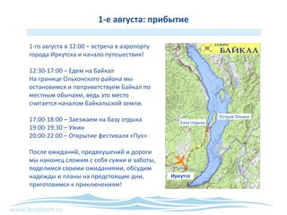www.festipooh.ru
1-е августа: прибытие
1-го августа в 12:00 – встреча в аэропорту
города Иркутска и начало путешествия!
12:30-17:00 – Едем на Байкал
На границе Ольхонского района мы
остановимся и поприветствуем Байкал по
местным обычаям, ведь это место
считается началом байкальской земли.
17:00-18:00 – Заезжаем на базу отдыха
19:00-19:30 – Ужин
20:00-22:00 – Открытие фестиваля «Пух»
После ожиданий, предвкушений и дороги
мы наконец сложим с себя сумки и заботы,
поделимся своими ожиданиями, обсудим
надежды и планы на предстоящие дни,
приготовимся к приключениям!
Иркутск
База отдыха
Остров Ольхон
 