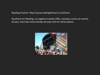 Reading Festival- http://www.readingfestival.co.uk/home

Acontece em Reading, na Inglaterra desde 1961, começou como um evento
de jazz, mas hoje reúne bandas de pop rock em vários palcos.
 