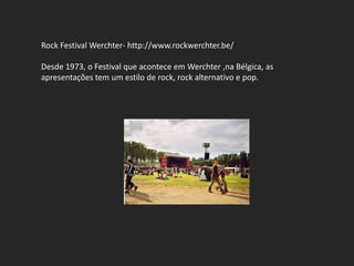 Rock Festival Werchter- http://www.rockwerchter.be/

Desde 1973, o Festival que acontece em Werchter ,na Bélgica, as
apresentações tem um estilo de rock, rock alternativo e pop.
 