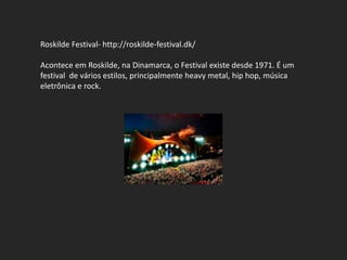 Roskilde Festival- http://roskilde-festival.dk/

Acontece em Roskilde, na Dinamarca, o Festival existe desde 1971. É um
festival de vários estilos, principalmente heavy metal, hip hop, música
eletrônica e rock.
 