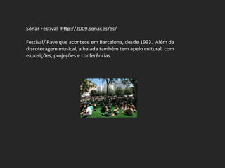 Sónar Festival- http://2009.sonar.es/es/

Festival/ Rave que acontece em Barcelona, desde 1993. Além da
discotecagem musical, a balada também tem apelo cultural, com
exposições, projeções e conferências.
 