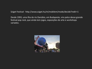Sziget Festival- http://www.sziget.hu/m/mobilem/mode/decide?redir=1

Desde 1993, uma ilha do rio Danúbio, em Budapeste, vira palco desse grande
festival pop rock, que ainda tem jogos, exposições de arte e workshops
variados.
 