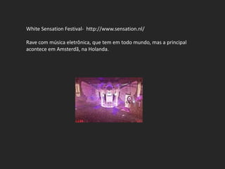 White Sensation Festival- http://www.sensation.nl/

Rave com música eletrônica, que tem em todo mundo, mas a principal
acontece em Amsterdã, na Holanda.
 
