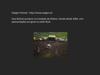 Oxegen Festival - http://www.oxegen.ie/

Esse festival acontece no Condado de Kildare, Irlanda desde 2004, com
apresentações em geral no estilo Rock.
 