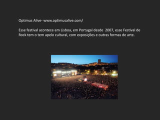 Optimus Alive- www.optimusalive.com/

Esse festival acontece em Lisboa, em Portugal desde 2007, esse Festival de
Rock tem o tem apelo cultural, com exposições e outras formas de arte.
 