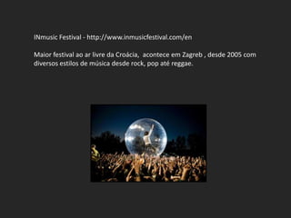 INmusic Festival - http://www.inmusicfestival.com/en

Maior festival ao ar livre da Croácia, acontece em Zagreb , desde 2005 com
diversos estilos de música desde rock, pop até reggae.
 