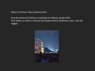 Open'er Festival- http://opener.pl/en

Grande evento da Polônia é realizada em Gdynia, desde 2002.
Para todos os estilos o Festival tem desde música eletrônica, pop , rock até
reggae.
 