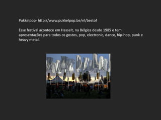 Pukkelpop- http://www.pukkelpop.be/nl/bestof

Esse festival acontece em Hasselt, na Bélgica desde 1985 e tem
apresentações para todos os gostos, pop, electronic, dance, hip-hop, punk e
heavy metal.
 