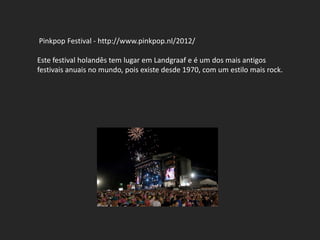 Pinkpop Festival - http://www.pinkpop.nl/2012/

Este festival holandês tem lugar em Landgraaf e é um dos mais antigos
festivais anuais no mundo, pois existe desde 1970, com um estilo mais rock.
 