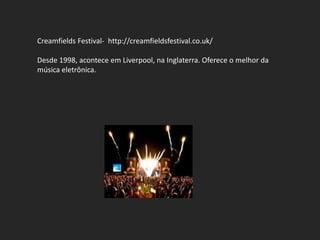 Creamfields Festival- http://creamfieldsfestival.co.uk/

Desde 1998, acontece em Liverpool, na Inglaterra. Oferece o melhor da
música eletrônica.
 