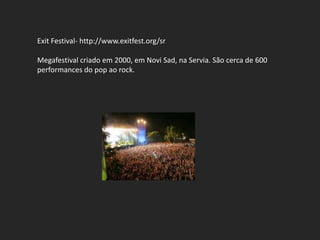 Exit Festival- http://www.exitfest.org/sr

Megafestival criado em 2000, em Novi Sad, na Servia. São cerca de 600
performances do pop ao rock.
 
