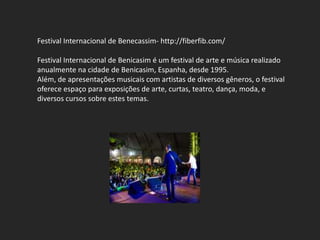 Festival Internacional de Benecassim- http://fiberfib.com/

Festival Internacional de Benicasim é um festival de arte e música realizado
anualmente na cidade de Benicasim, Espanha, desde 1995.
Além, de apresentações musicais com artistas de diversos gêneros, o festival
oferece espaço para exposições de arte, curtas, teatro, dança, moda, e
diversos cursos sobre estes temas.
 