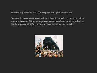 Glastonbury Festival- http://www.glastonburyfestivals.co.uk/

Trata-se do maior evento musical ao ar livre do mundo, com vários palcos,
que acontece em Pilton, na Inglaterra. Além dos shows musicais, o festival
também possui atrações de dança, circo, outras formas de arte.
 