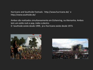Hurricane and Southside Festivals- http://www.hurricane.de/ e
http://www.southside.de/

Ambos são realizados simultaneamente em Eichenring, na Alemanha. Ambos
tem um estilo rock e pop, indie e electro.
O Southside existe desde 1999, já o Hurricane existe desde 1973.
 