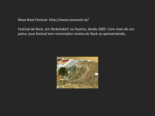 Nova Rock Festival- http://www.novarock.at/

Festival de Rock, em Nickelsdorf, na Áustria, desde 2005. Com mais de um
palco, esse festival tem renomados nomes do Rock se apresentando.
 