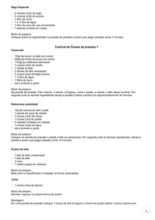 1
Sagu Especial
 2 xícaras (chá) de sagu
 2 xícaras (chá) de açúcar
 ½ litro de vinho
 1 e ½ litro de água
 ½ litro de suco de uva concentrado
 1 abacaxi cortado em cubos
Modo de preparo:
Coloque todos os ingredientes na panela de pressão e assim que pegar pressão conte 7 minutos.
Festival de Panela de pressão 7
Cassoulet
 150g de bacon cortado em cubos
 400g de lombo de porco em cubos
 1 lingüiça calabresa defumada
 ½ xícara (chá) de azeite
 1 cebola picada
 2 dentes de alho amassado
 2 xícara (chá) de feijão branco
 1 ½ litro de água
 1 folha de louro
 sal e pimenta a gosto
Modo de preparo:
Na panela de pressão, frite o bacon, o lombo, a lingüiça. Junte o azeite, a cebola, o alho deixe murchar. Em
seguida junte os demais ingredientes tampe a panela e deixe cozinhar por aproximadamente 30 minutos.
Sobrecoxa acebolada
 1kg de sobrecoxa sem a pele
 1 pacote de sopa de cebola
 ½ xícara (chá) de shoyu
 ½ xícara (chá de azeite
 4 cebolas cortadas em rodelas
 ½ xícara (chá) de água
 sal e pimenta a gosto
Modo de preparo:
Coloque na panela de pressão o azeite e frite as sobrecoxas. Em seguida junte os demais ingredientes, tampe a
panela e assim que pegar pressão conte 15 minutos.
Pudim de leite
 1 lata de leite condensado
 1 lata de leite
 3 ovos
 1 colher (sopa) de maisena
Modo de preparo:
Bata tudo no liquidificador e despeje na forma caramelada.
Calda:
 1 xícara (chá) de açúcar
Modo de preparo:
Derreta o açúcar na própria forma de pudim.
Montagem:
Em uma panela de pressão coloque 1 xícara de chá de água e a forma do pudim dentro. Cubra a forma com
 