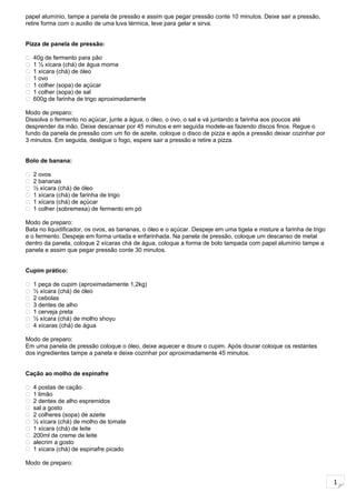 1
papel alumínio, tampe a panela de pressão e assim que pegar pressão conte 10 minutos. Deixe sair a pressão,
retire forma com o auxilio de uma luva térmica, leve para gelar e sirva.
Pizza de panela de pressão:
 40g de fermento para pão
 1 ½ xícara (chá) de água morna
 1 xícara (chá) de óleo
 1 ovo
 1 colher (sopa) de açúcar
 1 colher (sopa) de sal
 600g de farinha de trigo aproximadamente
Modo de preparo:
Dissolva o fermento no açúcar, junte a água, o óleo, o ovo, o sal e vá juntando a farinha aos poucos até
desprender da mão. Deixe descansar por 45 minutos e em seguida modele-as fazendo discos finos. Regue o
fundo da panela de pressão com um fio de azeite, coloque o disco de pizza e após a pressão deixar cozinhar por
3 minutos. Em seguida, desligue o fogo, espere sair a pressão e retire a pizza.
Bolo de banana:
 2 ovos
 2 bananas
 ½ xícara (chá) de óleo
 1 xícara (chá) de farinha de trigo
 1 xícara (chá) de açúcar
 1 colher (sobremesa) de fermento em pó
Modo de preparo:
Bata no liquidificador, os ovos, as bananas, o óleo e o açúcar. Despeje em uma tigela e misture a farinha de trigo
e o fermento. Despeje em forma untada e enfarinhada. Na panela de pressão, coloque um descanso de metal
dentro da panela, coloque 2 xícaras chá de água, coloque a forma de bolo tampada com papel alumínio tampe a
panela e assim que pegar pressão conte 30 minutos.
Cupim prático:
 1 peça de cupim (aproximadamente 1,2kg)
 ½ xícara (chá) de óleo
 2 cebolas
 3 dentes de alho
 1 cerveja preta
 ½ xícara (chá) de molho shoyu
 4 xícaras (chá) de água
Modo de preparo:
Em uma panela de pressão coloque o óleo, deixe aquecer e doure o cupim. Após dourar coloque os restantes
dos ingredientes tampe a panela e deixe cozinhar por aproximadamente 45 minutos.
Cação ao molho de espinafre
 4 postas de cação
 1 limão
 2 dentes de alho espremidos
 sal a gosto
 2 colheres (sopa) de azeite
 ½ xícara (chá) de molho de tomate
 1 xícara (chá) de leite
 200ml de creme de leite
 alecrim a gosto
 1 xícara (chá) de espinafre picado
Modo de preparo:
 