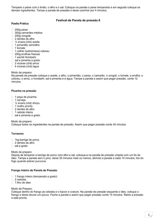 1
Tempere o peixe com o limão, o alho e o sal. Coloque na panela o peixe temperado e em seguida coloque os
demais ingredientes. Tampe a panela de pressão e deixe cozinhar por 4 minutos.
Festival de Panela de pressão 8
Paella Prática
 250g peixe
 300g camarões médios
 200g vongole
 2 dentes de alho
 ½ xícara (chá) azeite
 1 pimentão vermelho
 1 tomate
 1 colher (sobremesa) colorau
 200g ervilhas frescas
 1 sachê Hondashi
 sal e pimenta a gosto
 2 xícaras (chá) arroz
 4 xícaras (chá) água
Modo de preparo:
Na panela de pressão coloque o azeite, o alho, o pimentão, o peixe, o camarão, o vongoli, o tomate, a ervilha, o
colorau, o arroz, o hondashi, sal e pimenta e a água. Tampe a panela e assim que pegar pressão, conte 12
minutos.
Picanha na pressão
 1 peça de picanha
 1 cerveja
 ½ xícara (chá) shoyu
 1 molho pronto
 2 dentes de alho
 1 cebola inteira
 sal e pimenta a gosto
Modo de preparo:
Coloque todos os ingredientes na panela de pressão. Assim que pegar pressão conte 45 minutos
Torresmo
 1kg barriga de porco
 2 dentes de alho
 sal a gosto
Modo de preparo:
Depois de temperar a barriga de porco com alho e sal, coloque-a na panela de pressão untada com um fio de
óleo. Tampe a panela sem o pino, deixe 35 minutos mais ou menos, abrindo a panela a cada 10 minutos, tire do
fogo quando estiver pururuca.
Frango Inteiro de Panela de Pressão
 1 frango inteiro (temperado a gosto)
 2 cebolas
 1 litro de óleo
Modo de Preparo:
Coloque dentro do frango as cebolas e o bacon e costure. Na panela de pressão esquente o óleo, coloque o
frango e deixe dourar um pouco. Feche a panela e assim que pegar pressão conte 15 minutos. Retire a pressão
e está pronto.
 