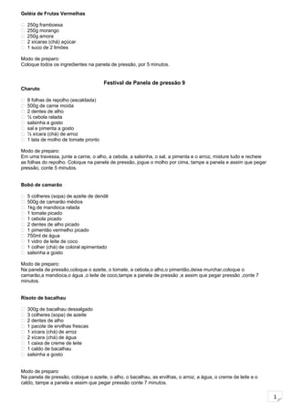 1
Geléia de Frutas Vermelhas
 250g framboesa
 250g morango
 250g amora
 2 xícaras (chá) açúcar
 1 suco de 2 limões
Modo de preparo:
Coloque todos os ingredientes na panela de pressão, por 5 minutos.
Festival de Panela de pressão 9
Charuto
 8 folhas de repolho (escaldada)
 500g de carne moída
 2 dentes de alho
 ½ cebola ralada
 salsinha a gosto
 sal e pimenta a gosto
 ½ xícara (chá) de arroz
 1 lata de molho de tomate pronto
Modo de preparo:
Em uma travessa, junte a carne, o alho, a cebola, a salsinha, o sal, a pimenta e o arroz, misture tudo e recheie
as folhas do repolho. Coloque na panela de pressão, jogue o molho por cima, tampe a panela e assim que pegar
pressão, conte 5 minutos.
Bobó de camarão
 5 colheres (sopa) de azeite de dendê
 500g de camarão médios
 1kg de mandioca ralada
 1 tomate picado
 1 cebola picado
 2 dentes de alho picado
 1 pimentão vermelho picado
 750ml de água
 1 vidro de leite de coco
 1 colher (chá) de coloral apimentado
 salsinha a gosto
Modo de preparo:
Na panela de pressão,coloque o azeite, o tomate, a cebola,o alho,o pimentão,deixe murchar,coloque o
camarão,a mandioca,o água ,o leite de coco,tampe a panela de pressão ,e assim que pegar pressão ,conte 7
minutos.
Risoto de bacalhau
 300g de bacalhau dessalgado
 3 colheres (sopa) de azeite
 2 dentes de alho
 1 pacote de ervilhas frescas
 1 xícara (chá) de arroz
 2 xícara (chá) de água
 1 caixa de creme de leite
 1 caldo de bacalhau
 salsinha a gosto
Modo de preparo
Na panela de pressão, coloque o azeite, o alho, o bacalhau, as ervilhas, o arroz, a água, o creme de leite e o
caldo, tampe a panela e assim que pegar pressão conte 7 minutos.
 