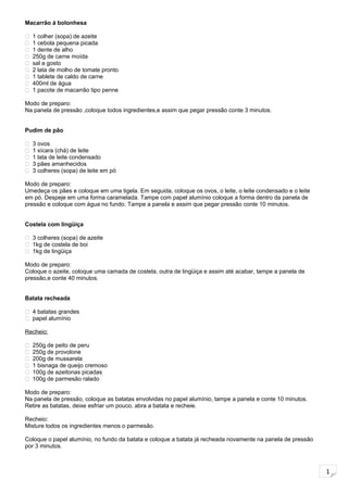 1
Macarrão á bolonhesa
 1 colher (sopa) de azeite
 1 cebola pequena picada
 1 dente de alho
 250g de carne moída
 sal a gosto
 2 lata de molho de tomate pronto
 1 tablete de caldo de carne
 400ml de água
 1 pacote de macarrão tipo penne
Modo de preparo:
Na panela de pressão ,coloque todos ingredientes,e assim que pegar pressão conte 3 minutos.
Pudim de pão
 3 ovos
 1 xícara (chá) de leite
 1 lata de leite condensado
 3 pães amanhecidos
 3 colheres (sopa) de leite em pó
Modo de preparo:
Umedeça os pães e coloque em uma tigela. Em seguida, coloque os ovos, o leite, o leite condensado e o leite
em pó. Despeje em uma forma caramelada. Tampe com papel alumínio coloque a forma dentro da panela de
pressão e coloque com água no fundo. Tampe a panela e assim que pegar pressão conte 10 minutos.
Costela com lingüiça
 3 colheres (sopa) de azeite
 1kg de costela de boi
 1kg de lingüiça
Modo de preparo:
Coloque o azeite, coloque uma camada de costela, outra de lingüiça e assim até acabar, tampe a panela de
pressão,e conte 40 minutos.
Batata recheada
 4 batatas grandes
 papel alumínio
Recheio:
 250g de peito de peru
 250g de provolone
 200g de mussarela
 1 bisnaga de queijo cremoso
 100g de azeitonas picadas
 100g de parmesão ralado
Modo de preparo:
Na panela de pressão, coloque as batatas envolvidas no papel alumínio, tampe a panela e conte 10 minutos.
Retire as batatas, deixe esfriar um pouco, abra a batata e recheie.
Recheio:
Misture todos os ingredientes menos o parmesão.
Coloque o papel alumínio, no fundo da batata e coloque a batata já recheada novamente na panela de pressão
por 3 minutos.
 