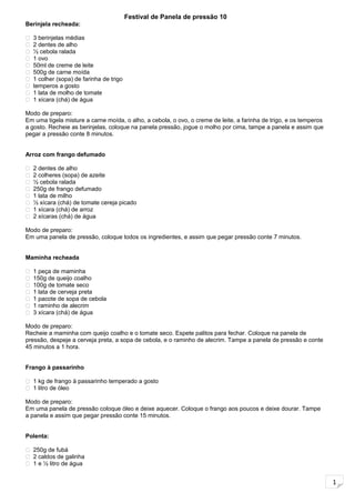 1
Festival de Panela de pressão 10
Berinjela recheada:
 3 berinjelas médias
 2 dentes de alho
 ½ cebola ralada
 1 ovo
 50ml de creme de leite
 500g de carne moída
 1 colher (sopa) de farinha de trigo
 temperos a gosto
 1 lata de molho de tomate
 1 xícara (chá) de água
Modo de preparo:
Em uma tigela misture a carne moída, o alho, a cebola, o ovo, o creme de leite, a farinha de trigo, e os temperos
a gosto. Recheie as berinjelas, coloque na panela pressão, jogue o molho por cima, tampe a panela e assim que
pegar a pressão conte 8 minutos.
Arroz com frango defumado
 2 dentes de alho
 2 colheres (sopa) de azeite
 ½ cebola ralada
 250g de frango defumado
 1 lata de milho
 ½ xícara (chá) de tomate cereja picado
 1 xícara (chá) de arroz
 2 xícaras (chá) de água
Modo de preparo:
Em uma panela de pressão, coloque todos os ingredientes, e assim que pegar pressão conte 7 minutos.
Maminha recheada
 1 peça de maminha
 150g de queijo coalho
 100g de tomate seco
 1 lata de cerveja preta
 1 pacote de sopa de cebola
 1 raminho de alecrim
 3 xícara (chá) de água
Modo de preparo:
Recheie a maminha com queijo coalho e o tomate seco. Espete palitos para fechar. Coloque na panela de
pressão, despeje a cerveja preta, a sopa de cebola, e o raminho de alecrim. Tampe a panela de pressão e conte
45 minutos a 1 hora.
Frango à passarinho
 1 kg de frango à passarinho temperado a gosto
 1 litro de óleo
Modo de preparo:
Em uma panela de pressão coloque óleo e deixe aquecer. Coloque o frango aos poucos e deixe dourar. Tampe
a panela e assim que pegar pressão conte 15 minutos.
Polenta:
 250g de fubá
 2 caldos de galinha
 1 e ½ litro de água
 