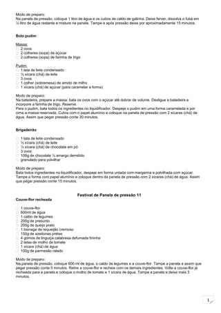 1
Modo de preparo:
Na panela de pressão, coloque 1 litro de água e os cubos de caldo de galinha. Deixe ferver, dissolva o fubá em
½ litro de água restante e misture na panela. Tampe e após pressão deixe por aproximadamente 15 minutos.
Bolo pudim
Massa:
 2 ovos
 2 colheres (sopa) de açúcar
 2 colheres (sopa) de farinha de trigo
Pudim:
 1 lata de leite condensado
 ½ xícara (chá) de leite
 3 ovos
 1 colher (sobremesa) de amido de milho
 1 xícara (chá) de açúcar (para caramelar a forma)
Modo de preparo:
Na batedeira, prepare a massa: bata os ovos com o açúcar até dobrar de volume. Desligue a batedeira e
incorpore a farinha de trigo. Reserve.
Para o pudim, bata todos os ingredientes no liquidificador. Despeje o pudim em uma forma caramelada e por
cima a massa reservada. Cubra com o papel alumínio e coloque na panela de pressão com 2 xícaras (chá) de
água. Assim que pegar pressão conte 30 minutos.
Brigadeirão
 1 lata de leite condensado
 ½ xícara (chá) de leite
 ½ xícara (chá) de chocolate em pó
 3 ovos
 100g de chocolate ½ amargo derretido
 granulado para polvilhar
Modo de preparo:
Bata todos ingredientes no liquidificador, despeje em forma untada com margarina e polvilhada com açúcar.
Tampe a forma com papel alumínio e coloque dentro da panela de pressão com 2 xícaras (chá) de água. Assim
que pegar pressão conte 15 minutos.
Festival de Panela de pressão 11
Couve-flor recheada
 1 couve-flor
 600ml de água
 1 caldo de legumes
 200g de presunto
 200g de queijo prato
 1 bisnaga de requeijão cremoso
 150g de azeitonas pretas
 4 gomos de linguiça calabresa defumada fininha
 2 latas de molho de tomate
 1 xícara (chá) de água
 100g de parmesão ralado
Modo de preparo:
Na panela de pressão, coloque 600 ml de água, o caldo de legumes e a couve-flor. Tampe a panela e assim que
pegar pressão conte 5 minutos. Retire a couve-flor e recheie com os demais ingredientes. Volte a couve-flor já
recheada para a panela e coloque o molho de tomate e 1 xícara de água. Tampe a panela e deixe mais 3
minutos.
 