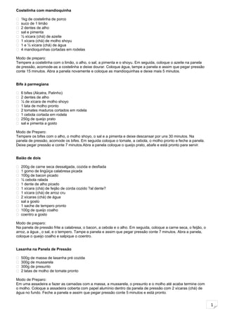 1
Costelinha com mandioquinha
 1kg de costelinha de porco
 suco de 1 limão
 2 dentes de alho
 sal e pimenta
 ½ xícara (chá) de azeite
 1 xícara (chá) de molho shoyu
 1 e ½ xícara (chá) de água
 4 mandioquinhas cortadas em rodelas
Modo de preparo:
Tempere a costelinha com o limão, o alho, o sal, a pimenta e o shoyu. Em seguida, coloque o azeite na panela
de pressão, acomode-as a costelinha e deixe dourar. Coloque água, tampe a panela e assim que pegar pressão
conte 15 minutos. Abra a panela novamente e coloque as mandioquinhas e deixe mais 5 minutos.
Bife à parmegiana
 6 bifes (Alcatra, Patinho)
 2 dentes de alho
 ¼ de xícara de molho shoyo
 1 lata de molho pronto
 2 tomates maduros cortados em rodela
 1 cebola cortada em rodela
 250g de queijo prato
 sal e pimenta a gosto
Modo de Preparo:
Tempere os bifes com o alho, o molho shoyo, o sal e a pimenta e deixe descansar por uns 30 minutos. Na
panela de pressão, acomode os bifes. Em seguida coloque o tomate, a cebola, o molho pronto e feche a panela.
Deixe pegar pressão e conte 7 minutos.Abra a panela coloque o queijo prato, abafe e está pronto para servir.
Baião de dois
 200g de carne seca dessalgada, cozida e desfiada
 1 gomo de lingüiça calabresa picada
 100g de bacon picado
 ½ cebola ralada
 1 dente de alho picado
 1 xícara (chá) de feijão de corda cozido ?al dente?
 1 xícara (chá) de arroz cru
 2 xícaras (chá) de água
 sal a gosto
 1 sache de tempero pronto
 100g de queijo coalho
 coentro a gosto
Modo de preparo:
Na panela de pressão frite a calabresa, o bacon, a cebola e o alho. Em seguida, coloque a carne seca, o feijão, o
arroz, a água , o sal, e o tempero. Tampe a panela e assim que pegar pressão conte 7 minutos. Abra a panela,
coloque o queijo coalho e salpique o coentro.
Lasanha na Panela de Pressão
 500g de massa de lasanha pré cozida
 300g de mussarela
 300g de presunto
 2 latas de molho de tomate pronto
Modo de Preparo:
Em uma assadeira a fazer as camadas com a massa, a mussarela, o presunto e o molho até acaba termine com
o molho. Coloque a assadeira coberta com papel alumínio dentro da panela de pressão com 2 xícaras (chá) de
água no fundo. Feche a panela e assim que pegar pressão conte 5 minutos e está pronto.
 