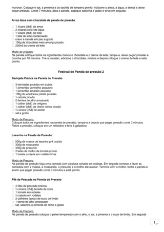 1
murchar. Coloque o sal, a pimenta e os sachês de tempero pronto. Adicione o arroz, a água, a seleta e deixe
pegar pressão. Conte 7 minutos, abra a panela, salpique salsinha a gosto e sirva em seguida.
Arroz doce com chocolate de panela de pressão
 1 xícara (chá) de arroz
 2 xícaras (chá) de água
 1 xícara (chá) de leite
 1 lata de leite condensado
 cravo e canela em pau a gosto
 150g de chocolate meio amargo picado
 200ml de creme de leite
Modo de preparo:
Na panela coloque todos os ingredientes menos o chocolate e o creme de leite; tampe-a, deixe pegar pressão e
cozinhe por 10 minutos. Tire a pressão, adicione o chocolate, misture e depois coloque o creme de leite e está
pronto.
Festival de Panela de pressão 2
Berinjela Prática na Panela de Pressão
 3 berinjelas picadas em cubos
 1 pimentão vermelho pequeno
 1 pimentão amarelo pequeno
 100g de azeitonas pretas picadas
 1 cebola picada
 2 dentes de alho amassado
 1 colher (chá) de orégano
 1 colher (chá) de cheiro verde picado
 ½ xícara (chá) de azeite
 sal a gosto
Modo de Preparo:
Coloque todos os ingredientes na panela de pressão, tampe-a e depois que pegar pressão conte 3 minutos.
Retire a pressão, coloque em um refratário e leve à geladeira.
Lasanha na Panela de Pressão
 500g de massa de lasanha pré cozida
 300g de mussarela
 300g de presunto
 2 latas de molho de tomate pronto
 1 batata cortada em rodelas finas
Modo de Preparo:
Na panela de pressão faça uma camada com a batata cortada em rodelas. Em seguida comece a fazer as
camadas com a massa, a mussarela, o presunto e o molho até acabar. Termine com o molho, feche a panela e
assim que pegar pressão conte 3 minutos e está pronto.
Filé de Pescada na Panela de Pressão
 4 filés de pescada branca
 ½ xícara (chá) de leite de coco
 1 tomate em rodelas
 ½ cebola em rodelas
 2 colheres (sopa) de suco de limão
 1 dente de alho amassado
 sal, salsinha e pimenta do reino a gosto
Modo de Preparo:
Na panela de pressão coloque o peixe temperado com o alho, o sal, a pimenta e o suco de limão. Em seguida
 