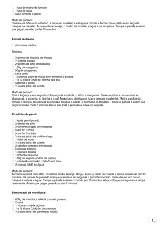 1
 1 lata de molho de tomate
 1 lata de água
 sal e pimenta a gosto
Modo de preparo:
Recheie os bifes com o bacon, a cenoura, o salsão e a linguiça. Enrole e feche com o palito e em seguida
coloque na pressão. Acrescente a cerveja, o molho de tomate, a água e os temperos. Tampe a panela e assim
que pegar pressão conte 35 minutos.
Tomate recheado
 4 tomates médios
Recheio:
 3 gomos de linguiça de frango
 ½ cebola picada
 2 dentes de alho amassados
 100g de margarina
 50g de alcaparras
 sal a gosto
 1 pimenta dedo de moça sem semente e picada
 1 e ½ xícara (chá) de farinha tipo biju
 salsinha a gosto
 ½ xícara (chá) de azeite
Modo de preparo:
Frite a linguiça e em seguida coloque junte a cebola, o alho, a margarina. Deixe murchar e acrescente as
alcaparras, a pimenta, a farinha e o sal. Mexa bem, desligue o fogo e coloque a salsinha. Retire a polpa do
tomate e recheie. Na panela de pressão coloque o azeite e acomode os tomates. Tampe a panela e assim que
pegar pressão conte 1 minuto. Deixe sair toda a pressão e sirva em seguida.
Picadinho de pernil
 1kg de pernil picado
 2 dentes de alho
 3 colheres (sopa) de mostarda
 suco de 1 limão
 suco de 1 laranja
 ½ xícara (chá) de molho shoyu
 1 folha de louro
 ½ xícara (chá) de azeite
 2 cebolas cortadas em pétalas
 5 batatas bolinha
 1 cenoura picada
 1 brócolis pequeno
 150g de vagem (orelha de padre)
 1 pimentão vermelho cortado em tiras
 2 xícaras (chá) de água
Modo de preparo:
Tempere o pernil com alho, mostarda, limão, laranja, shoyu, louro, o caldo de costela e deixe descansar por 30
minutos. Na panela de pressão coloque o azeite e em seguida o pernil temperado. Deixe dourar um pouco,
coloque a cebola e água. Tampe a panela e deixe cozinhar por 20 minutos. Abra, coloque os legumes e tampe
novamente. Assim que pegar pressão conte 5 minutos.
Bombocado de mandioca:
 400g de mandioca ralada (no ralo grosso)
 2 ovos
 1 xícara (chá) de açúcar
 1 e ½ xícara (chá) de coco ralado
 ½ xícara (chá) de parmesão ralado
 