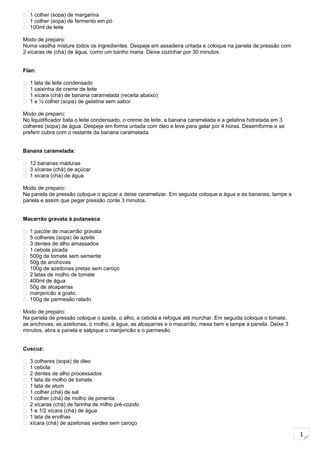 1
 1 colher (sopa) de margarina
 1 colher (sopa) de fermento em pó
 100ml de leite
Modo de preparo:
Numa vasilha misture todos os ingredientes. Despeje em assadeira untada e coloque na panela de pressão com
2 xícaras de (chá) de água, como um banho maria. Deixe cozinhar por 30 minutos.
Flan:
 1 lata de leite condensado
 1 caixinha de creme de leite
 1 xícara (chá) de banana caramelada (receita abaixo)
 1 e ½ colher (sopa) de gelatina sem sabor
Modo de preparo:
No liquidificador bata o leite condensado, o creme de leite, a banana caramelada e a gelatina hidratada em 3
colheres (sopa) de água. Despeje em forma untada com óleo e leve para gelar por 4 horas. Desemforme e se
preferir cubra com o restante da banana caramelada.
Banana caramelada:
 12 bananas maduras
 3 xícaras (chá) de açúcar
 1 xícara (chá) de água
Modo de preparo:
Na panela de pressão coloque o açúcar e deixe caramelizar. Em seguida coloque a água e as bananas, tampe a
panela e assim que pegar pressão conte 3 minutos.
Macarrão gravata à putanesca
 1 pacote de macarrão gravata
 5 colheres (sopa) de azeite
 3 dentes de alho amassados
 1 cebola picada
 500g de tomate sem semente
 50g de anchovas
 100g de azeitonas pretas sem caroço
 2 latas de molho de tomate
 400ml de água
 50g de alcaparras
 manjericão a gosto.
 100g de parmesão ralado
Modo de preparo:
Na panela de pressão coloque o azeite, o alho, a cebola e refogue até murchar. Em seguida coloque o tomate,
as anchovas, as azeitonas, o molho, a água, as alcaparras e o macarrão, mexa bem e tampe a panela. Deixe 3
minutos, abra a panela e salpique o manjericão e o parmesão.
Cuscuz:
 3 colheres (sopa) de óleo
 1 cebola
 2 dentes de alho processados
 1 lata de molho de tomate
 1 lata de atum
 1 colher (chá) de sal
 1 colher (chá) de molho de pimenta
 2 xícaras (chá) de farinha de milho pré-cozido
 1 e 1/2 xícara (chá) de água
 1 lata de ervilhas
 xícara (chá) de azeitonas verdes sem caroço
 