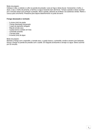1
Modo de preparo:
Coloque o óleo, a cebola e o alho na panela de pressão. Leve ao fogo e deixe dourar. Acrescente o molho, o
atum, o sal, o molho de pimenta, a farinha e a água mexendo bem até ferver. Tampe a panela e deixe cozinhar
por 3 minutos assim que começar a pressão. Abra a panela, adicione as ervilhas e as azeitonas verdes. Retire o
cuscuz para uma fôrma. Pressione para depois desenformá-lo no prato de servir.
Frango desossado e recheado
 ½ xícara (chá) de azeite
 1 frango desossado temperado
 1 maço de espinafre refogado
 150g de tomate seco
 1 queijo branco cortado em tiras
 1 pimentão amarelo
 1 cerveja preta
 3 xícaras (chá) de água
Modo de preparo:
Recheie o frango com o espinafre, o tomate seco, o queijo branco, o pimentão, enrole e amarre com barbante.
Doure o frango na panela de pressão com o azeite. Em seguida acrescente a cerveja e a água. Deixe cozinhar
por 25 minutos.
 