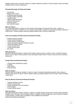 1
despeje o leite de coco, acomode o tomate e a cebola e salpique a salsinha. Tampe a panela e assim que pegar
pressão conte 5 minutos e está pronto.
Pimentão Recheado de Panela de Pressão
 5 pimentões
 450g de carne moída
 2 colheres (sopa) de azeite
 2 dentes de alho amassado
 1 cebola picada
 100g de azeitonas picadas
 1 lata de molho pronto
 temperos a gosto
 sal e salsinha a gosto
Modo de Preparo:
Em uma panela coloque o azeite e a carne moída e deixe refogar. Em seguida junte o alho, a cebola, as
azeitonas os temperos, a salsinha e o sal.. Recheie os pimentões, coloque-os na panela de pressão e adicione o
molho pronto. Tampe a panela e assim que pegar pressão conte 5 minutos e está pronto.
Arroz com Lingüiça e Ervilha Fresca de Panela de Pressão
 2 colheres (sopa) de azeite
 1 dente de alho amassado
 1 xícara (chá) de ervilha fresca
 1 gomo de linguiça calabresa cortada em cubos
 1 sachê de tempero pronto
 1 xícara (chá) de arroz
 1 xícara (chá) de água
 sal a gosto
Modo de Preparo:
Na panela de pressão coloque o azeite, frite a lingüiça, adicione o alho, a ervilha, o arroz, o sachê de tempero
pronto, o sal e a água.Tampe a panela e assim que pegar pressão conte 5 minutos, deixe sair toda a pressão e
está pronto.
Frango Inteiro de Panela de Pressão
 1 frango inteiro (temperado a gosto)
 2 cebolas
 1 litro de óleo
 6 tiras de bacon
Modo de Preparo:
Coloque dentro do frango as cebolas e o bacon e costure. Na panela de pressão esquente o óleo, coloque o
frango e deixe dourar um pouco. Feche a panela e assim que pegar pressão conte 15 minutos. Retire a pressão
e está pronto.
Doce de Abacaxi Cremoso de Panela de Pressão
 1 abacaxi cortado em cubos
 1 lata de creme de leite
 2 caixas de gelatina em pó de abacaxi
 ½ litro de água
 1 xícara (chá) de açúcar
Modo de Preparo:
Na panela de pressão coloque o abacaxi, o açúcar e a metade da água, tampe e leve ao fogo, assim que pegar
pressão conte 2 minutos e retire a pressão. Adicione a gelatina e mexa até dissolver; junte o restante da água e
o creme de leite. Transfira para um refratário e leve à geladeira até endurecer.
Festival de Panela de pressão 3
 
