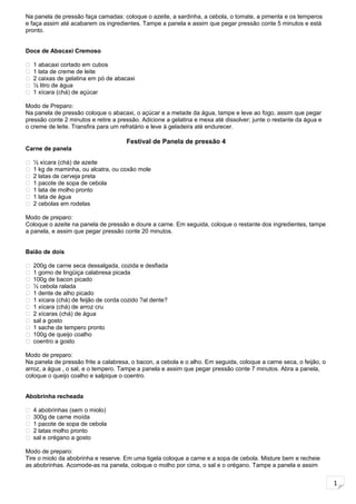 1
Na panela de pressão faça camadas: coloque o azeite, a sardinha, a cebola, o tomate, a pimenta e os temperos
e faça assim até acabarem os ingredientes. Tampe a panela e assim que pegar pressão conte 5 minutos e está
pronto.
Doce de Abacaxi Cremoso
 1 abacaxi cortado em cubos
 1 lata de creme de leite
 2 caixas de gelatina em pó de abacaxi
 ½ litro de água
 1 xícara (chá) de açúcar
Modo de Preparo:
Na panela de pressão coloque o abacaxi, o açúcar e a metade da água, tampe e leve ao fogo, assim que pegar
pressão conte 2 minutos e retire a pressão. Adicione a gelatina e mexa até dissolver; junte o restante da água e
o creme de leite. Transfira para um refratário e leve à geladeira até endurecer.
Festival de Panela de pressão 4
Carne de panela
 ½ xícara (chá) de azeite
 1 kg de maminha, ou alcatra, ou coxão mole
 2 latas de cerveja preta
 1 pacote de sopa de cebola
 1 lata de molho pronto
 1 lata de água
 2 cebolas em rodelas
Modo de preparo:
Coloque o azeite na panela de pressão e doure a carne. Em seguida, coloque o restante dos ingredientes, tampe
a panela, e assim que pegar pressão conte 20 minutos.
Baião de dois
 200g de carne seca dessalgada, cozida e desfiada
 1 gomo de lingüiça calabresa picada
 100g de bacon picado
 ½ cebola ralada
 1 dente de alho picado
 1 xícara (chá) de feijão de corda cozido ?al dente?
 1 xícara (chá) de arroz cru
 2 xícaras (chá) de água
 sal a gosto
 1 sache de tempero pronto
 100g de queijo coalho
 coentro a gosto
Modo de preparo:
Na panela de pressão frite a calabresa, o bacon, a cebola e o alho. Em seguida, coloque a carne seca, o feijão, o
arroz, a água , o sal, e o tempero. Tampe a panela e assim que pegar pressão conte 7 minutos. Abra a panela,
coloque o queijo coalho e salpique o coentro.
Abobrinha recheada
 4 abobrinhas (sem o miolo)
 300g de carne moída
 1 pacote de sopa de cebola
 2 latas molho pronto
 sal e orégano a gosto
Modo de preparo:
Tire o miolo da abobrinha e reserve. Em uma tigela coloque a carne e a sopa de cebola. Misture bem e recheie
as abobrinhas. Acomode-as na panela, coloque o molho por cima, o sal e o orégano. Tampe a panela e assim
 