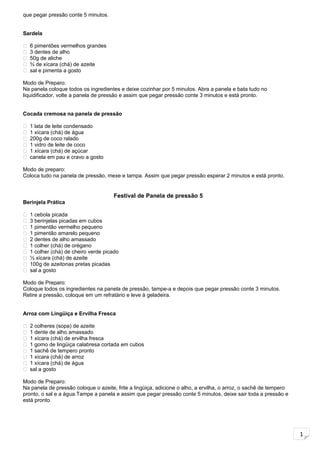 1
que pegar pressão conte 5 minutos.
Sardela
 6 pimentões vermelhos grandes
 3 dentes de alho
 50g de aliche
 ¾ de xícara (chá) de azeite
 sal e pimenta a gosto
Modo de Preparo:
Na panela coloque todos os ingredientes e deixe cozinhar por 5 minutos. Abra a panela e bata tudo no
liquidificador, volte a panela de pressão e assim que pegar pressão conte 3 minutos e está pronto.
Cocada cremosa na panela de pressão
 1 lata de leite condensado
 1 xícara (chá) de água
 200g de coco ralado
 1 vidro de leite de coco
 1 xícara (chá) de açúcar
 canela em pau e cravo a gosto
Modo de preparo:
Coloca tudo na panela de pressão, mexe e tampa. Assim que pegar pressão esperar 2 minutos e está pronto.
Festival de Panela de pressão 5
Berinjela Prática
 1 cebola picada
 3 berinjelas picadas em cubos
 1 pimentão vermelho pequeno
 1 pimentão amarelo pequeno
 2 dentes de alho amassado
 1 colher (chá) de orégano
 1 colher (chá) de cheiro verde picado
 ½ xícara (chá) de azeite
 100g de azeitonas pretas picadas
 sal a gosto
Modo de Preparo:
Coloque todos os ingredientes na panela de pressão, tampe-a e depois que pegar pressão conte 3 minutos.
Retire a pressão, coloque em um refratário e leve à geladeira.
Arroz com Lingüiça e Ervilha Fresca
 2 colheres (sopa) de azeite
 1 dente de alho amassado
 1 xícara (chá) de ervilha fresca
 1 gomo de lingüiça calabresa cortada em cubos
 1 sachê de tempero pronto
 1 xícara (chá) de arroz
 1 xícara (chá) de água
 sal a gosto
Modo de Preparo:
Na panela de pressão coloque o azeite, frite a lingüiça, adicione o alho, a ervilha, o arroz, o sachê de tempero
pronto, o sal e a água.Tampe a panela e assim que pegar pressão conte 5 minutos, deixe sair toda a pressão e
está pronto.
 