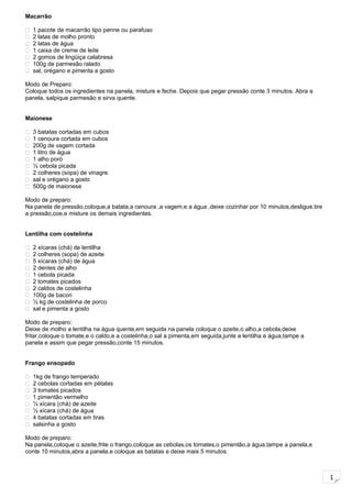 1
Macarrão
 1 pacote de macarrão tipo penne ou parafuso
 2 latas de molho pronto
 2 latas de água
 1 caixa de creme de leite
 2 gomos de lingüiça calabresa
 100g de parmesão ralado
 sal, orégano e pimenta a gosto
Modo de Preparo:
Coloque todos os ingredientes na panela, misture e feche. Depois que pegar pressão conte 3 minutos. Abra a
panela, salpique parmesão e sirva quente.
Maionese
 3 batatas cortadas em cubos
 1 cenoura cortada em cubos
 200g de vagem cortada
 1 litro de água
 1 alho poró
 ½ cebola picada
 2 colheres (sopa) de vinagre
 sal e orégano a gosto
 500g de maionese
Modo de preparo:
Na panela de pressão,coloque,a batata,a cenoura ,a vagem,e a água ,deixe cozinhar por 10 minutos,desligue,tire
a pressão,coe,e misture os demais ingredientes.
Lentilha com costelinha
 2 xícaras (chá) de lentilha
 2 colheres (sopa) de azeite
 5 xícaras (chá) de água
 2 dentes de alho
 1 cebola picada
 2 tomates picados
 2 caldos de costelinha
 100g de bacon
 ½ kg de costelinha de porco
 sal e pimenta a gosto
Modo de preparo:
Deixe de molho a lentilha na água quente,em seguida na panela coloque o azeite,o alho,a cebola,deixe
fritar,coloque o tomate,e o caldo,e a costelinha,o sal a pimenta,em seguida,junte a lentilha e água,tampe a
panela e assim que pegar pressão,conte 15 minutos.
Frango ensopado
 1kg de frango temperado
 2 cebolas cortadas em pétalas
 3 tomates picados
 1 pimentão vermelho
 ½ xícara (chá) de azeite
 ½ xícara (chá) de água
 4 batatas cortadas em tiras
 salsinha a gosto
Modo de preparo:
Na panela,coloque o azeite,frite o frango,coloque as cebolas,os tomates,o pimentão,a água,tampe a panela,e
conte 10 minutos,abra a panela,e coloque as batatas e deixe mais 5 minutos.
 