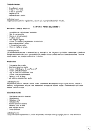 1
Compota de maçã
 6 maçãs sem casca
 ½ litro de vinho tinto
 ½ litro de groselha
 ½kg de açúcar
 cravo e canela a gosto
Modo de preparo:
Na panela coloque todos ingredientes,e assim que pegar pressão,conte 8 minutos.
Festival de Panela de pressão 6
Pimentinha Cambuci Recheada
 10 pimentinhas cambuci sem sementes
 250g de carne moída
 1 dente de alho amassado
 ½ cebola ralada
 sal e orégano a gosto
 1 colher (sobremesa) de glutamato monossódico
 salsinha e cebolinha a gosto
 ½ xícara (chá) de azeite
 100ml de molho de tomate
Modo de preparo:
Em um recipiente tempere a carne moída com alho, cebola, sal, orégano, o glutamato, a salsinha e a cebolinha.
Recheie as pimentinhas com a carne moída. Na panela coloque o azeite e acomode as pimentinhas. Tampe a
panela e assim que pegar pressão conte 3 minutos.
Arroz Árabe
 2 dentes de alho picado
 3 colheres (sopa) de azeite
 1 xícara (chá) de grão de bico "al dente"
 1 xícara (chá) de arroz cru
 150g de presunto cortado em tiras
 1 colher (chá) de pimenta síria
 2 xícaras (chá) de água
 sal, salsinha e cebolinha a gosto
Modo de preparo:
Na panela de pressão coloque o azeite, o alho e deixe fritar. Em seguida coloque o grão de bico, o arroz, o
presunto, a pimenta síria, a água, o sal, a salsinha e a cebolinha. Misture, tampe a panela e assim que pegar
pressão conte 7 minutos.
Macarrão Colorido
 1 pacote de macarrão parafuso
 1 lata de atum
 1 lata de ervilha
 1 lata de milho
 2 caixas de creme de leite
 2 xícaras (chá) de leite
 sal e orégano a gosto
 1 copo de água
Modo de preparo:
Coloque todos os ingredientes na panela de pressão, misture e assim que pegar pressão conte 3 minutos.
 