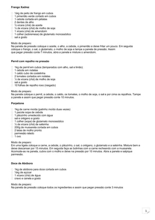 1
Frango Xadrez
 ½kg de peito de frango em cubos
 1 pimentão verde cortado em cubos
 1 cebola cortada em pétalas
 2 dentes de alho
 ½ xícara (chá) de azeite
 ¼ de xícara (chá) de molho de soja
 1 xícara (chá) de amendoim
 1 colher (sobremesa) de glutamato monossódico
 sal a gosto
Modo de preparo:
Na panela de pressão coloque o azeite, o alho, a cebola, o pimentão e deixe fritar um pouco. Em seguida
coloque o frango, o sal, o glutamato, o molho de soja e tampe a panela de pressão. Assim
que pegar pressão conte 7 minutos, abra a panela e misture o amendoim.
Pernil com repolho na pressão
 1kg de pernil em cubos (temperados com alho, sal e limão)
 1 cebola em rodelas
 1 caldo cubo de costelinha
 2 tomates cortados em rodelas
 ¼ de xícara (chá) de molho de soja
 sal a gosto
 10 folhas de repolho roxo (rasgado)
Modo de preparo:
Na panela coloque o pernil, a cebola, o caldo, os tomates, o molho de soja, o sal e por cima os repolhos. Tampe
a panela e assim que pegar pressão conte 10 minutos.
Porpetone
 1kg de carne moída (patinho moído duas vezes)
 1 pacote sopa de cebola
 1 pãozinho umedecido com água
 sal e orégano a gosto
 1 colher (sopa) de glutamato monossódico
 ¼ de xícara (chá) de salsinha
 200g de mussarela cortada em cubos
 2 latas de molho pronto
 parmesão ralado
 1 ovo
Modo de preparo:
Em uma tigela coloque a carne, a cebola, o pãozinho, o sal, o orégano, o glutamato e a salsinha. Misture bem e
deixe descansar por 15 minutos. Em seguida faça as bolinhas com a carne recheando com a mussarela.
Acomode-as na panela, cubra com o molho e deixe na pressão por 10 minutos. Abra a panela e salpique
parmesão.
Doce de Abóbora
 1kg de abóbora para doce cortada em cubos
 ½kg de açúcar
 1 xícara (chá) de água
 cravo e canela a gosto
Modo de preparo:
Na panela de pressão coloque todos os ingredientes e assim que pegar pressão conte 3 minutos
 