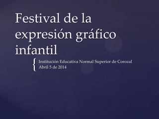 {
Festival de la
expresión gráfico
infantil
Institución Educativa Normal Superior de Corozal
Abril 5 de 2014
 