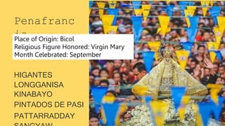 Penafranc
ia
HIGANTES
LONGGANISA
KINABAYO
PINTADOS DE PASI
PATTARRADDAY
Place of Origin: Bicol
Religious Figure Honored: Virgin Mary
Month Celebrated: September
 