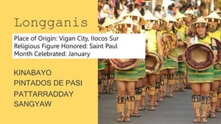 SANGYAW
Longganis
a
KINABAYO
PINTADOS DE PASI
PATTARRADDAY
Place of Origin: Vigan City, IIocos Sur
Religious Figure Honored: Saint Paul
Month Celebrated: January
 