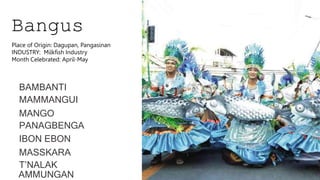 Bangus
BAMBANTI
MAMMANGUI
MANGO
PANAGBENGA
IBON EBON
MASSKARA
T’NALAK
AMMUNGAN
Place of Origin: Dagupan, Pangasinan
INDUSTRY: Milkfish Industry
Month Celebrated: April-May
 