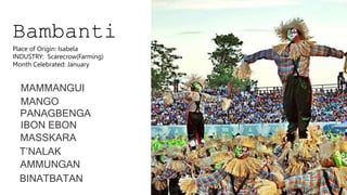 Bambanti
MAMMANGUI
MANGO
PANAGBENGA
IBON EBON
MASSKARA
T’NALAK
AMMUNGAN
BINATBATAN
Place of Origin: Isabela
INDUSTRY: Scarecrow(Farming)
Month Celebrated: January
 