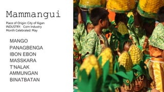 Mammangui
MANGO
PANAGBENGA
IBON EBON
MASSKARA
T’NALAK
AMMUNGAN
BINATBATAN
Place of Origin: City of Iligan
INDUSTRY: Corn Industry
Month Celebrated: May
 