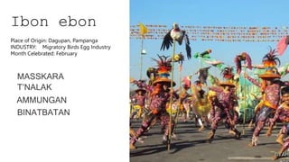 Ibon ebon
MASSKARA
T’NALAK
AMMUNGAN
BINATBATAN
Place of Origin: Dagupan, Pampanga
INDUSTRY: Migratory Birds Egg Industry
Month Celebrated: February
 