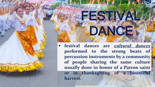 FESTIVAL
DANCE
 festival dances are cultural dances
performed to the strong beats of
percussion instruments by a community
of people sharing the same culture
usually done in honor of a Patron saint
or in thanksgiving of a bountiful
harvest.
 