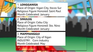 1. LONGGANISA
Place of Origin: Vigan City, IIocos Sur
Religious Figure Honored: Saint Paul
Month Celebrated: January
2. SINULOG
Place of Origin: Cebu City
Religious Figure Honored: Sto. Nino
Month Celebrated: January
3. MAMMANGGUI
Place of Origin: City of Iligan
INDUSTRY: Corn Industry
Month Celebrated: May
 