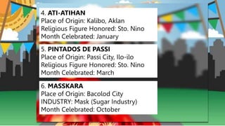 4. ATI-ATIHAN
Place of Origin: Kalibo, Aklan
Religious Figure Honored: Sto. Nino
Month Celebrated: January
5. PINTADOS DE PASSI
Place of Origin: Passi City, Ilo-ilo
Religious Figure Honored: Sto. Nino
Month Celebrated: March
6. MASSKARA
Place of Origin: Bacolod City
INDUSTRY: Mask (Sugar Industry)
Month Celebrated: October
 