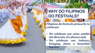WHY DO FILIPINOS
DO FESTIVALS?
Filipinos do festivals primarily to
celebrate:
• We celebrate our unity amidst
the diversity of cultures and;
• We celebrate our industry
bringing about a bountiful
harvest.
 