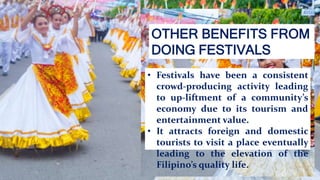 OTHER BENEFITS FROM
DOING FESTIVALS
• Festivals have been a consistent
crowd-producing activity leading
to up-liftment of a community’s
economy due to its tourism and
entertainment value.
• It attracts foreign and domestic
tourists to visit a place eventually
leading to the elevation of the
Filipino’s quality life.
 