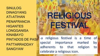 SINULOG
SANGYAW
ATI-ATIHAN
PENAFRANCIA
HIGANTES
LONGGANISA
KINABAYO
PINTADOS DE PASI
PATTARRADDAY
DINAGYANG
RELIGIOUS
FESTIVAL
-a religious festival is a time of
special importance marked by
adherents to that religion to
celebrate a religious icon.
 